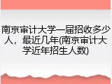 南京审计大学一届招收多少人，最近几年(南京审计大学近年招生人数)
