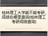 桂林理工大学能不能考研，成绩在哪里查询(桂林理工考研成绩查询)