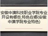 安徽中澳科技职业学院专业开设有哪些,特色在哪(安徽中澳学院专业特色)