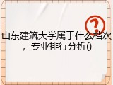 山东建筑大学属于什么档次，专业排行分析
