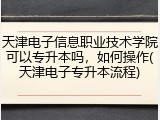 天津电子信息职业技术学院可以专升本吗，如何操作(天津电子专升本流程)