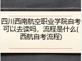 四川西南航空职业学院自考可以去读吗，流程是什么(西航自考流程)