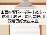 山西经贸职业学院什么专业就业比较好，原因是啥(山西经贸好就业专业)
