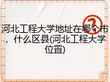 河北工程大学地址在哪个市，什么区县(河北工程大学位置)
