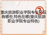 重庆旅游职业学院专业开设有哪些,特色在哪(重庆旅游职业学院专业特色)