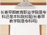 长春早期教育职业学院是专科还是本科院校呢(长春早教学院是专科吗)