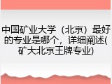 中国矿业大学（北京）最好的专业是哪个，详细阐述(矿大北京王牌专业)