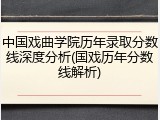 中国戏曲学院历年录取分数线深度分析(国戏历年分数线解析)