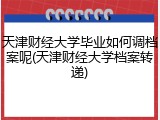 天津财经大学毕业如何调档案呢(天津财经大学档案转递)