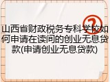 山西省财政税务专科学校如何申请在读间的创业无息贷款(申请创业无息贷款)