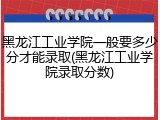 黑龙江工业学院一般要多少分才能录取(黑龙江工业学院录取分数)