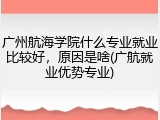 广州航海学院什么专业就业比较好，原因是啥(广航就业优势专业)