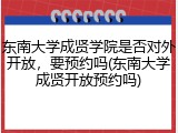 东南大学成贤学院是否对外开放，要预约吗(东南大学成贤开放预约吗)