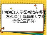 上海海洋大学图书馆在哪里，怎么样(上海海洋大学图书馆位置评价)