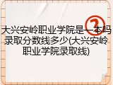 大兴安岭职业学院是一本吗录取分数线多少(大兴安岭职业学院录取线)