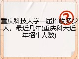 重庆科技大学一届招收多少人，最近几年(重庆科大近年招生人数)