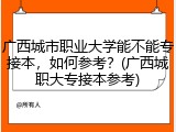 广西城市职业大学能不能专接本，如何参考？(广西城职大专接本参考)