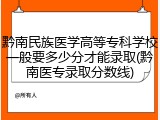 黔南民族医学高等专科学校一般要多少分才能录取(黔南医专录取分数线)