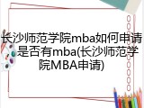 长沙师范学院mba如何申请，是否有mba(长沙师范学院MBA申请)