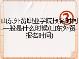 山东外贸职业学院报名时间一般是什么时候(山东外贸报名时间)