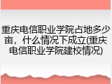 重庆电信职业学院占地多少亩，什么情况下成立(重庆电信职业学院建校情况)