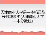 天津商业大学是一本吗录取分数线多少(天津商业大学一本分数线)