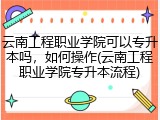 云南工程职业学院可以专升本吗，如何操作(云南工程职业学院专升本流程)