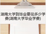 湖南大学到毕业要花多少学费(湖南大学毕业学费)