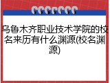 乌鲁木齐职业技术学院的校名来历有什么渊源(校名渊源)