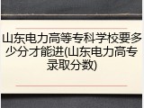 山东电力高等专科学校要多少分才能进(山东电力高专录取分数)