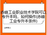 赤峰工业职业技术学院可以专升本吗，如何操作(赤峰工业专升本条件)