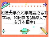 湘潭大学兴湘学院要招专升本吗，如何参考(湘潭大学专升本招生)