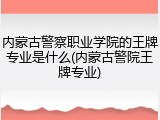 内蒙古警察职业学院的王牌专业是什么(内蒙古警院王牌专业)
