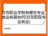 甘孜职业学院有哪些专业，就业前景如何(甘孜职院专业就业)