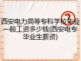 西安电力高等专科学校毕业一般工资多少钱(西安电专毕业生薪资)