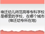 宿迁幼儿师范高等专科学校是哪里的学校，在哪个城市(宿迁幼专所在地)