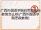 广西外国语学院的思想政治教育怎么样(广西外国语学院思政教育)