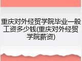 重庆对外经贸学院毕业一般工资多少钱(重庆对外经贸学院薪资)