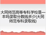 大同师范高等专科学校是一本吗录取分数线多少(大同师范专科录取线)