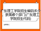 广东理工学院招生编码多少，隶属哪个部门(广东理工学院招生代码)