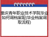 重庆青年职业技术学院毕业如何调档案呢(毕业档案调取流程)