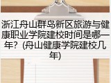 浙江舟山群岛新区旅游与健康职业学院建校时间是哪一年？(舟山健康学院建校几年)