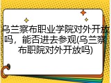 乌兰察布职业学院对外开放吗，能否进去参观(乌兰察布职院对外开放吗)