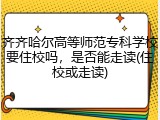 齐齐哈尔高等师范专科学校要住校吗，是否能走读(住校或走读)