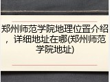 郑州师范学院地理位置介绍，详细地址在哪(郑州师范学院地址)