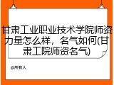甘肃工业职业技术学院师资力量怎么样，名气如何(甘肃工院师资名气)