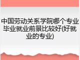 中国劳动关系学院哪个专业毕业就业前景比较好(好就业的专业)
