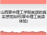 山西晋中理工学院就读的真实感觉如何(晋中理工就读体验)