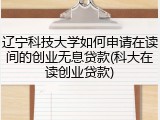 辽宁科技大学如何申请在读间的创业无息贷款(科大在读创业贷款)
