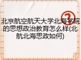 北京航空航天大学北海学院的思想政治教育怎么样(北航北海思政如何)